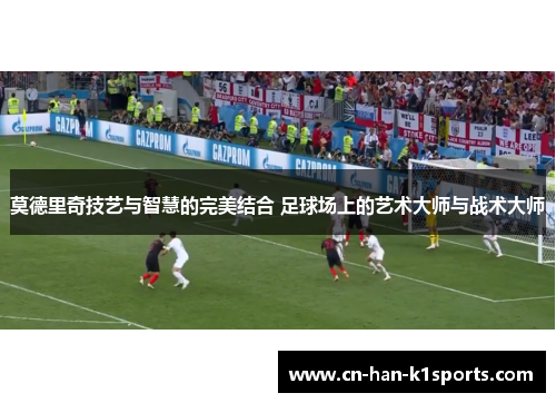 莫德里奇技艺与智慧的完美结合 足球场上的艺术大师与战术大师