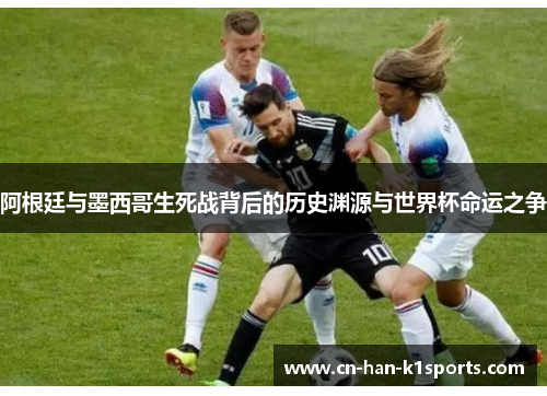 阿根廷与墨西哥生死战背后的历史渊源与世界杯命运之争