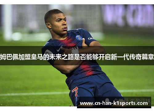 姆巴佩加盟皇马的未来之路是否能够开启新一代传奇篇章