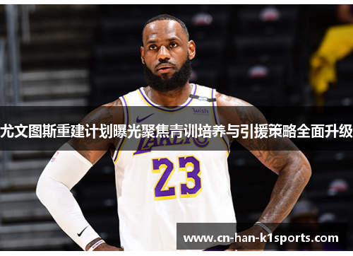 尤文图斯重建计划曝光聚焦青训培养与引援策略全面升级