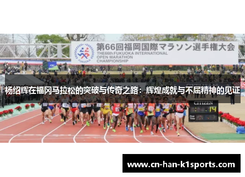 杨绍辉在福冈马拉松的突破与传奇之路:辉煌成就与不屈精神的见证 杨绍辉在福冈马拉松的突破与传奇之路:辉煌成就与不屈精神的见证