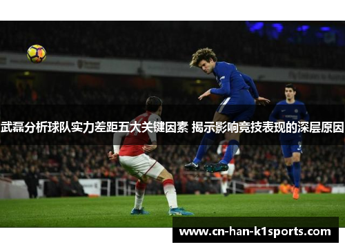 武磊分析球队实力差距五大关键因素 揭示影响竞技表现的深层原因
