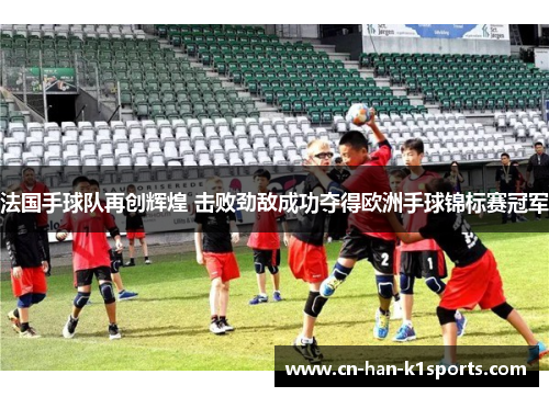 法国手球队再创辉煌 击败劲敌成功夺得欧洲手球锦标赛冠军