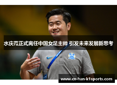 水庆霞正式离任中国女足主帅 引发未来发展新思考 水庆霞正式离任中国女足主帅 引发未来发展新思考
